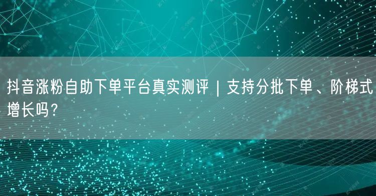 抖音涨粉自助下单平台真实测评|支持分批下单、阶梯式增长吗?