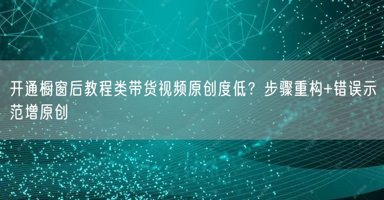 开通橱窗后教程类带货视频原创度低?步骤重构+错误示范增原创