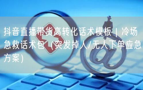 抖音直播带货高转化话术模板|冷场急救话术包(突发掉人/无人下单应急方案)