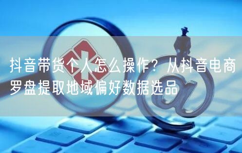 抖音带货个人怎么操作？从抖音电商罗盘提取地域偏好数据选品