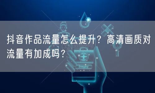 抖音作品流量怎么提升?高清画质对流量有加成吗?