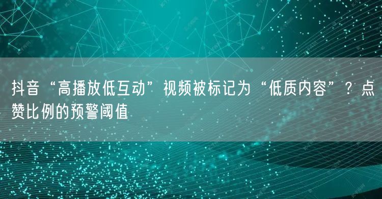 抖音“高播放低互动”视频被标记为“低质内容”?点赞比例的预警阈值