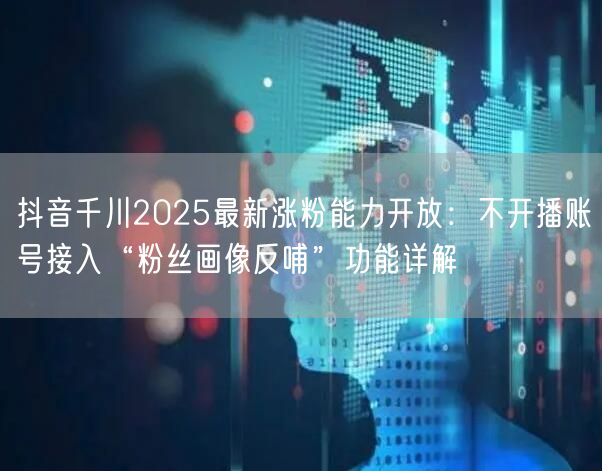 抖音千川2025最新涨粉能力开放：不开播账号接入“粉丝画像反哺”功能详解