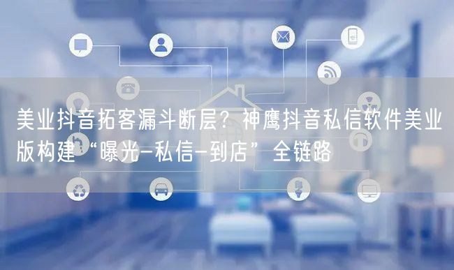 美业抖音拓客漏斗断层？神鹰抖音私信软件美业版构建“曝光-私信-到店”全链路