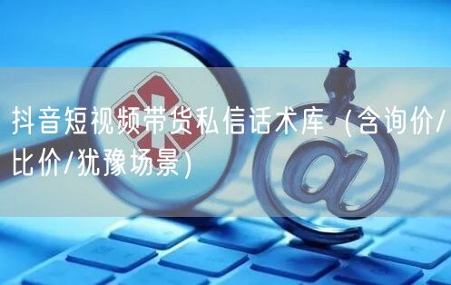抖音短视频带货私信话术库(含询价/比价/犹豫场景)