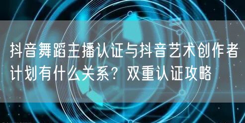 抖音舞蹈主播认证与抖音艺术创作者计划有什么关系?双重认证攻略
