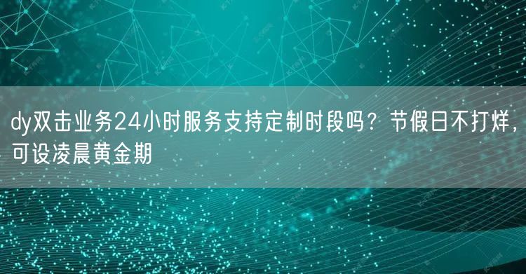 dy双击业务24小时服务支持定制时段吗?节假日不打烊,可设凌晨黄金期