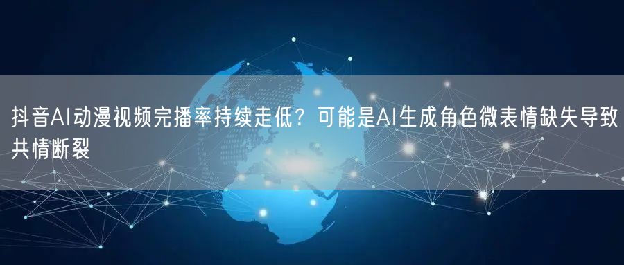 抖音AI动漫视频完播率持续走低?可能是AI生成角色微表情缺失导致共情断裂