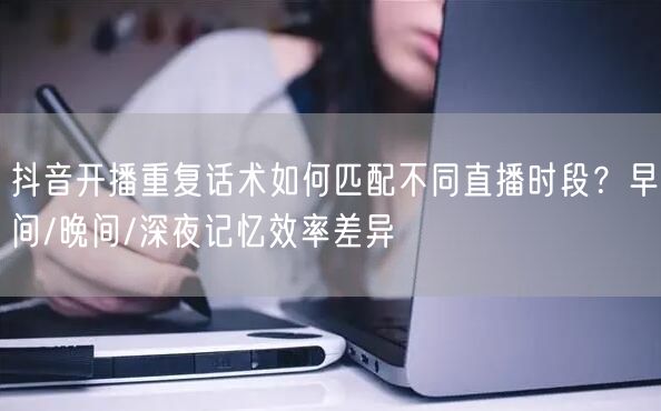 抖音开播重复话术如何匹配不同直播时段?早间/晚间/深夜记忆效率差异