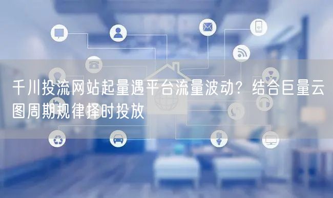 千川投流网站起量遇平台流量波动?结合巨量云图周期规律择时投放