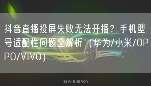 抖音直播投屏失败无法开播?手机型号适配性问题全解析(华为/小米/OPPO/VIV