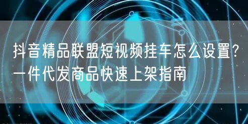 抖音精品联盟短视频挂车怎么设置?一件代发商品快速上架指南