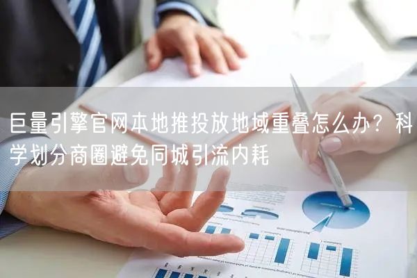 巨量引擎官网本地推投放地域重叠怎么办?科学划分商圈避免同城引流内耗