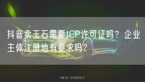 抖音卖玉石需要ICP许可证吗？企业主体注册地有要求吗？