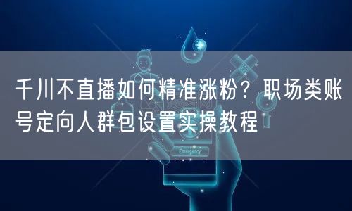 千川不直播如何精准涨粉?职场类账号定向人群包设置实操教程