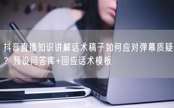 抖音直播知识讲解话术稿子如何应对弹幕质疑？预设问答库+回应话术模板