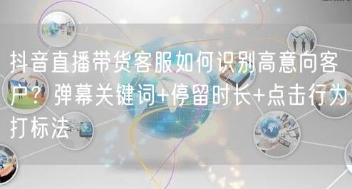 抖音直播带货客服如何识别高意向客户？弹幕关键词+停留时长+点击行为打标法