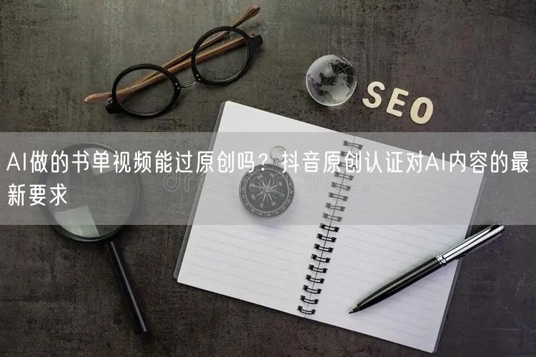 AI做的书单视频能过原创吗？抖音原创认证对AI内容的最新要求