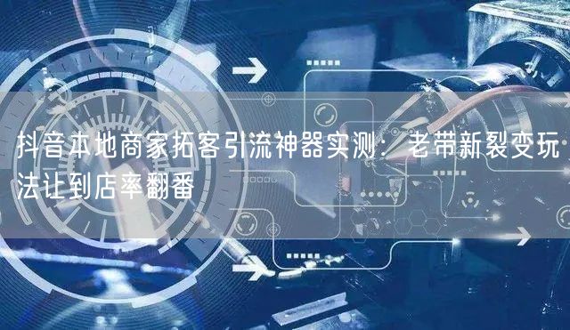 抖音本地商家拓客引流神器实测：老带新裂变玩法让到店率翻番