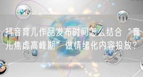 抖音育儿作品发布时间怎么结合“育儿焦虑高峰期”做情绪化内容投放?