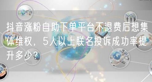 抖音涨粉自助下单平台不退费后想集体维权,5人以上联名投诉成功率提升多少?