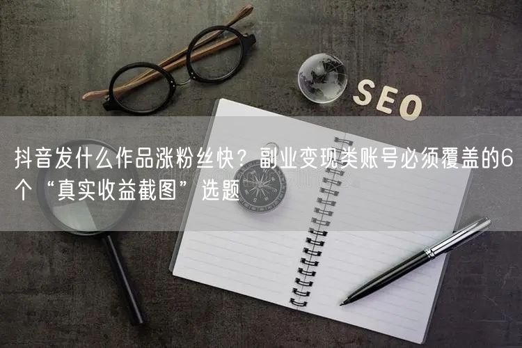 抖音发什么作品涨粉丝快?副业变现类账号必须覆盖的6个“真实收益截图”选题