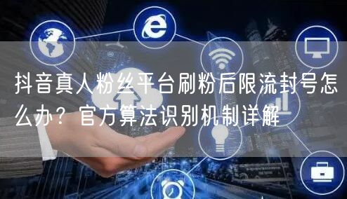 抖音真人粉丝平台刷粉后限流封号怎么办?官方算法识别机制详解