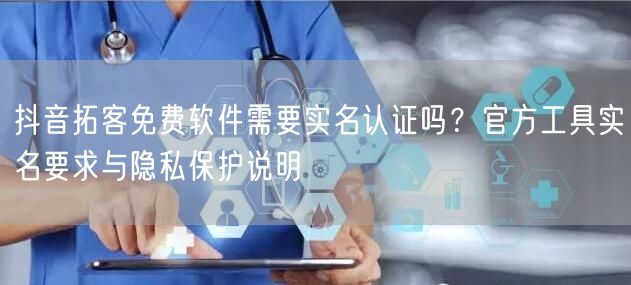 抖音拓客免费软件需要实名认证吗?官方工具实名要求与隐私保护说明