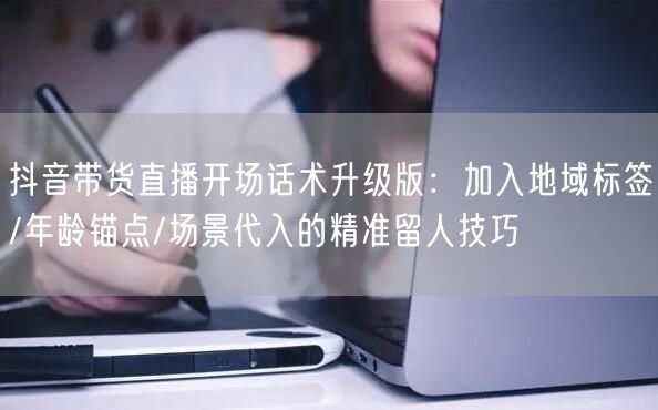 抖音带货直播开场话术升级版:加入地域标签/年龄锚点/场景代入的精准留人技巧