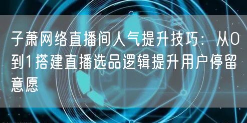 子萧网络直播间人气提升技巧：从0到1搭建直播选品逻辑提升用户停留意愿