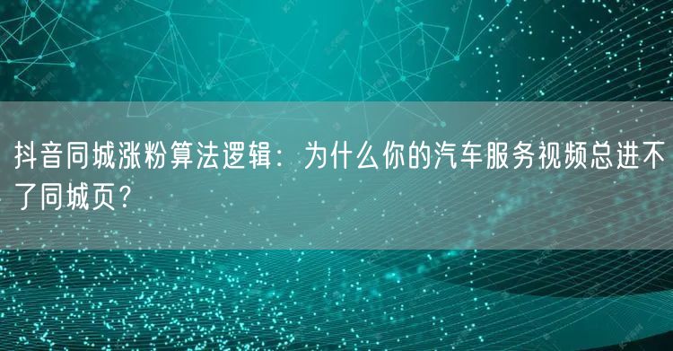 抖音同城涨粉算法逻辑:为什么你的汽车服务视频总进不了同城页?
