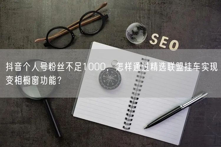 抖音个人号粉丝不足1000,怎样通过精选联盟挂车实现变相橱窗功能?