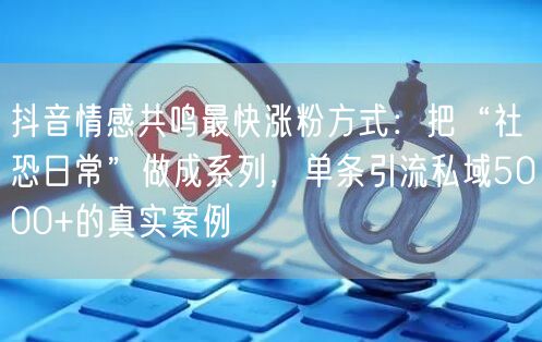 抖音情感共鸣最快涨粉方式：把“社恐日常”做成系列，单条引流私域5000+的真实案