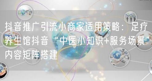 抖音推广引流小商家适用策略：足疗养生馆抖音“中医小知识+服务场景”内容矩阵搭建