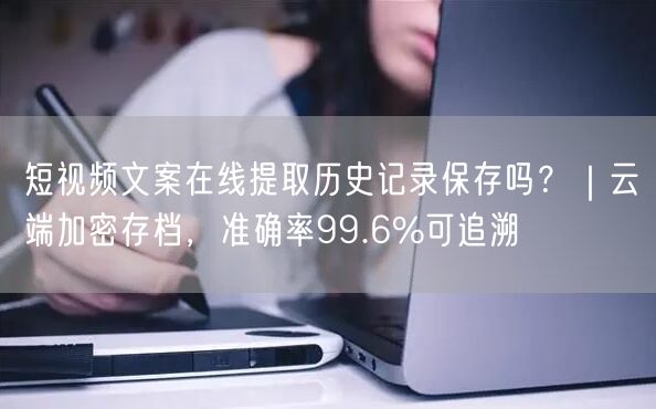 短视频文案在线提取历史记录保存吗？｜云端加密存档，准确率99.6%可追溯