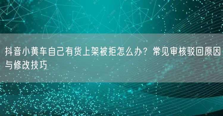 抖音小黄车自己有货上架被拒怎么办?常见审核驳回原因与修改技巧