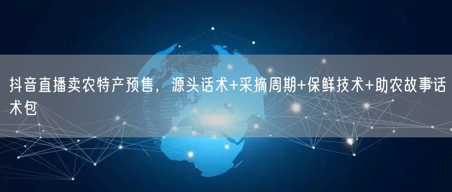 抖音直播卖农特产预售,源头话术+采摘周期+保鲜技术+助农故事话术包