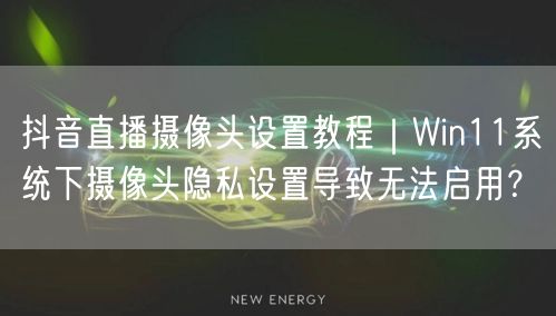 抖音直播摄像头设置教程|Win11系统下摄像头隐私设置导致无法启用?