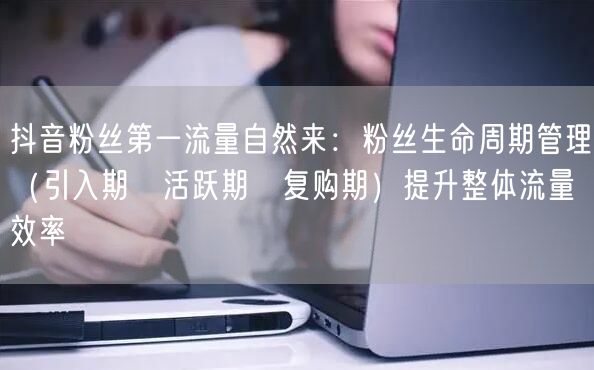 抖音粉丝第一流量自然来:粉丝生命周期管理(引入期→活跃期→复购期)提升整体流量效