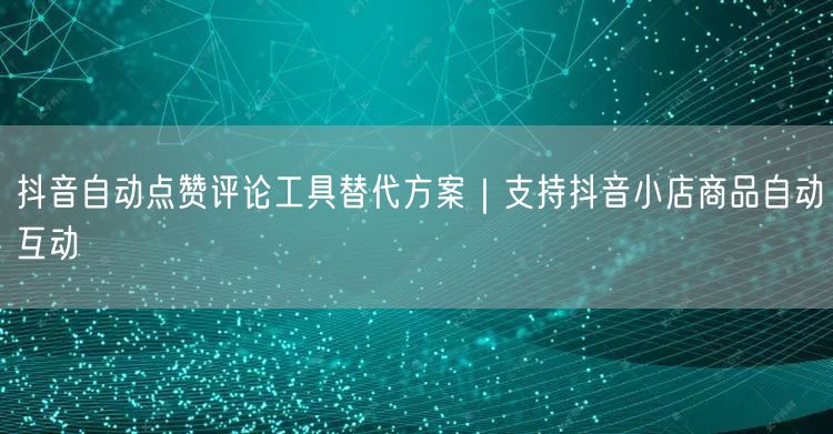 抖音自动点赞评论工具替代方案|支持抖音小店商品自动互动