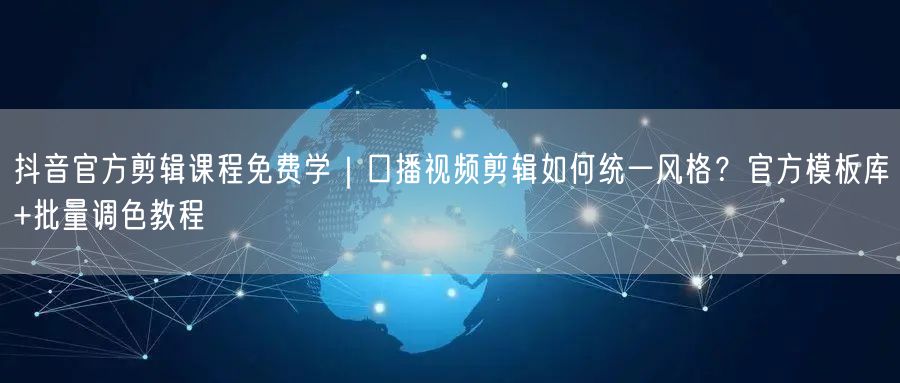 抖音官方剪辑课程免费学|口播视频剪辑如何统一风格?官方模板库+批量调色教程