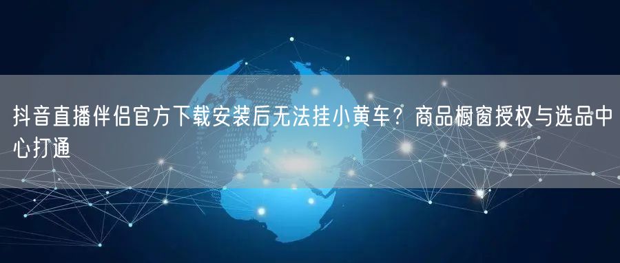 抖音直播伴侣官方下载安装后无法挂小黄车？商品橱窗授权与选品中心打通
