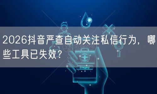2026抖音严查自动关注私信行为，哪些工具已失效？