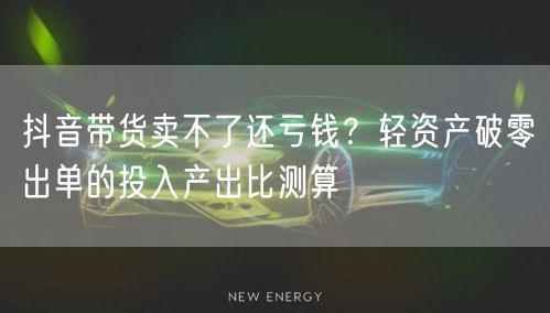 抖音带货卖不了还亏钱？轻资产破零出单的投入产出比测算