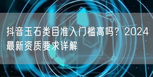 抖音玉石类目准入门槛高吗?2024最新资质要求详解
