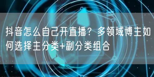 抖音怎么自己开直播?多领域博主如何选择主分类+副分类组合