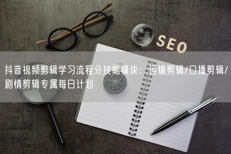 抖音视频剪辑学习流程分技能模块:运镜剪辑/口播剪辑/剧情剪辑专属每日计划