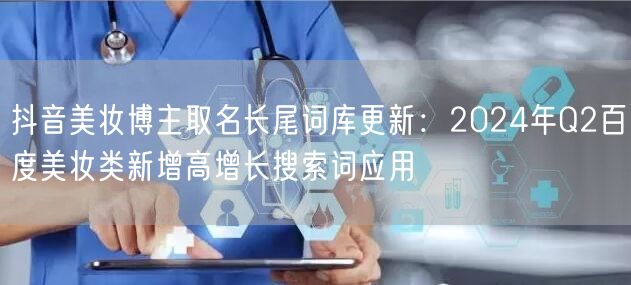 抖音美妆博主取名长尾词库更新：2024年Q2百度美妆类新增高增长搜索词应用