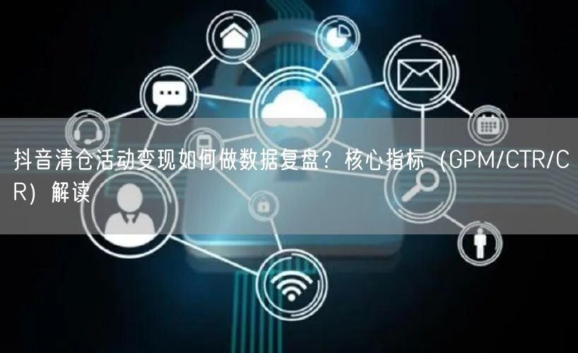 抖音清仓活动变现如何做数据复盘？核心指标（GPM/CTR/CR）解读