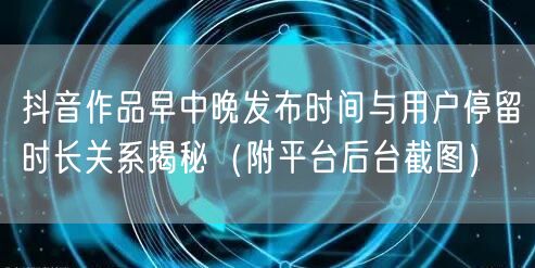 抖音作品早中晚发布时间与用户停留时长关系揭秘（附平台后台截图）